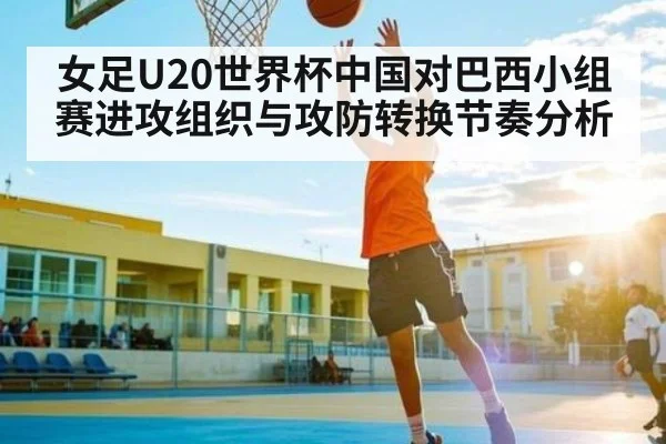 女足U20世界杯中国对巴西小组赛进攻组织与攻防转换节奏分析